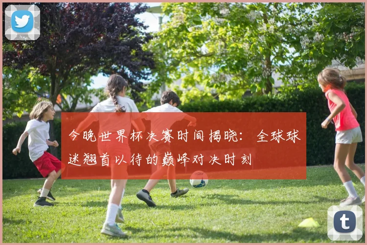 今晚世界杯决赛时间揭晓：全球球迷翘首以待的巅峰对决时刻