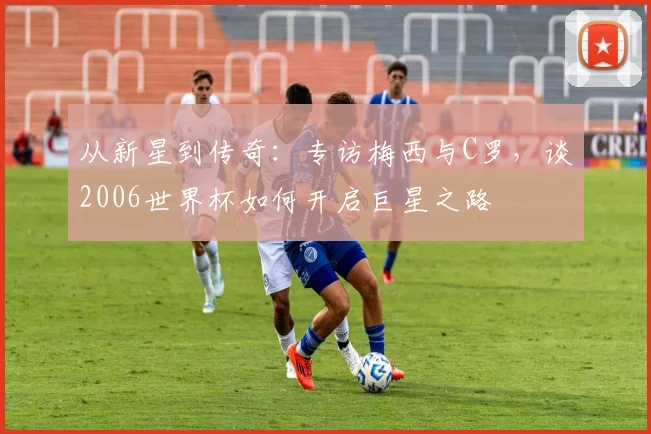 从新星到传奇：专访梅西与C罗，谈2006世界杯如何开启巨星之路