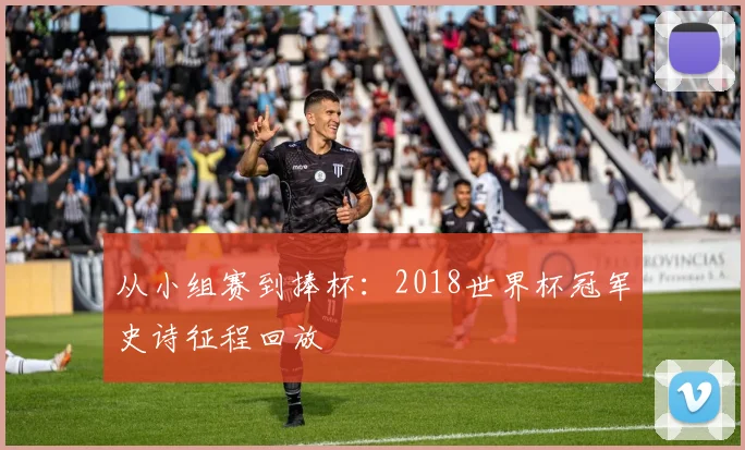 从小组赛到捧杯：2018世界杯冠军史诗征程回放